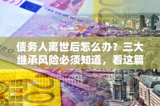 北京债务人离世后怎么办？三大继承风险必须知道，看这篇就够了