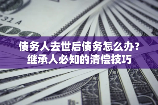 北京债务人去世后债务怎么办？继承人必知的清偿技巧